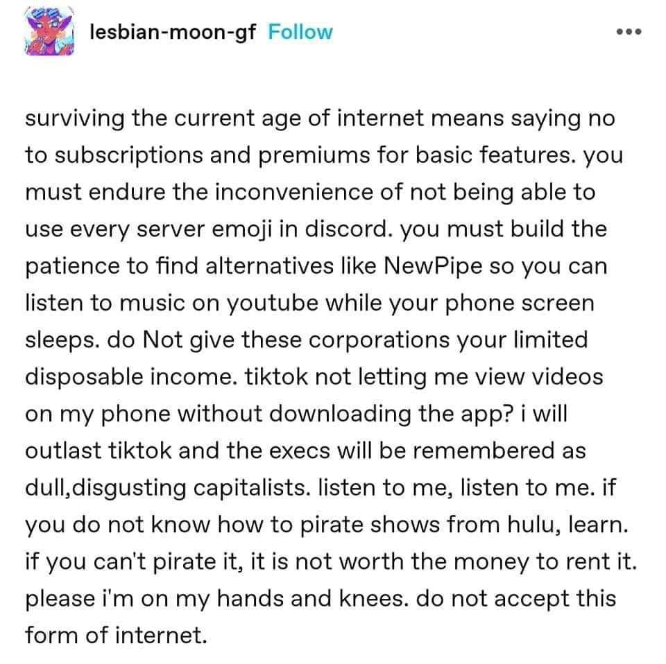 A post from tumblr. "Surviving the current age of the internet means saying no to subscriptions and premiums for basic features. you must endure the inconvenience of not being able to use every server emoji in discord. you must build the patience to find alternatives like NewPipe so you can listen to music on youtube while your phone screen sleeps. do Not give there corporations your limited disposable income. tiktok not letting me view videos on my phone without downloading the app? I will outlast tiktok and the execs will be remembered as dull, disgusting capitalists. listen to me, listen to me. if you do not know how to pirate shows from hulu, learn. if you can't pirate it, it is not worth the money to rent it. please i'm on my hands and knees. do not accept this form of internet